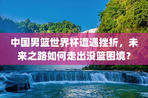 中国男篮世界杯遭遇挫折，未来之路如何走出没篮困境？眉山市正发家政服务有限公司