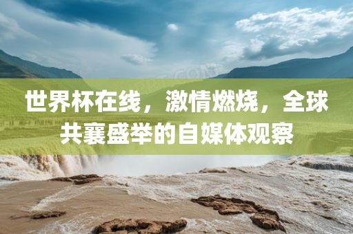 世界杯在线，激情燃烧，全球共襄盛举的自媒体观察