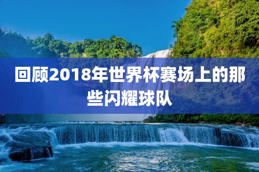 回顾2018年世界杯赛场上的那些闪耀球队眉山市正发家政服务有限公司