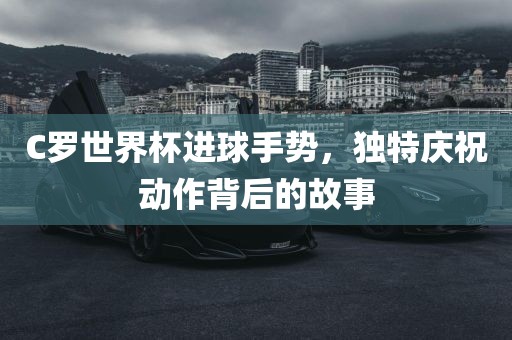 C罗世界杯进球手势，独特庆祝动作背后的故事眉山市正发家政服务有限公司