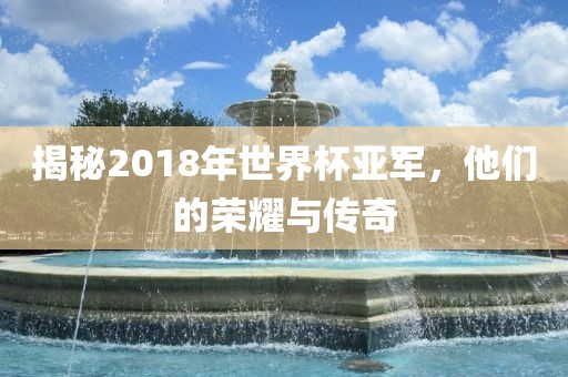 揭秘2018年世界杯亚军，他们的荣耀与传奇眉山市正发家政服务有限公司