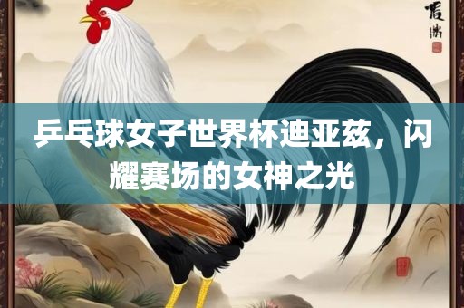 乒乓球女子世界杯迪亚兹，闪耀赛场的女神之光眉山市正发家政服务有限公司