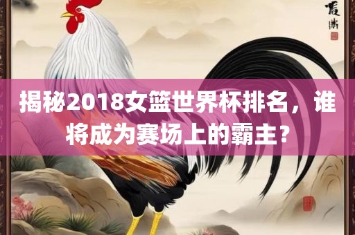 揭秘2018女篮世界杯排名，谁将成为赛场上的霸主？眉山市正发家政服务有限公司
