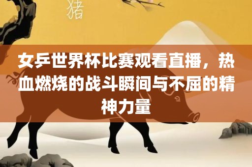 女乒世界杯比赛观看直播，热血燃烧的战眉山市正发家政服务有限公司斗瞬间与不屈的精神力量