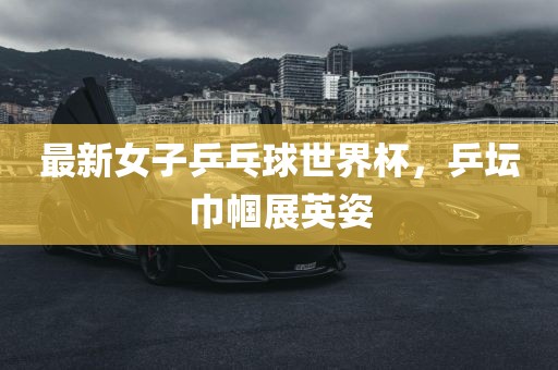 最新女子乒乓球世界杯，乒坛巾帼展英姿眉山市正发家政服务有限公司