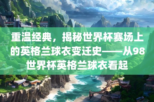 重温经典，揭秘眉山市正发家政服务有限公司世界杯赛场上的英格兰球衣变迁史——从98世界杯英格兰球衣看起