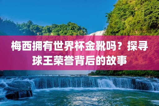 梅西拥有世界杯金靴吗？探寻球王荣誉背后的故事眉山市正发家政服务有限公司