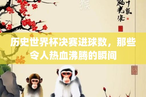 历史世界杯决赛进球数，那些令人热血沸腾的瞬间眉山市正发家政服务有限公司