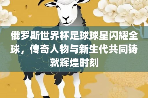 俄眉山市正发家政服务有限公司罗斯世界杯足球球星闪耀全球，传奇人物与新生代共同铸就辉煌时刻