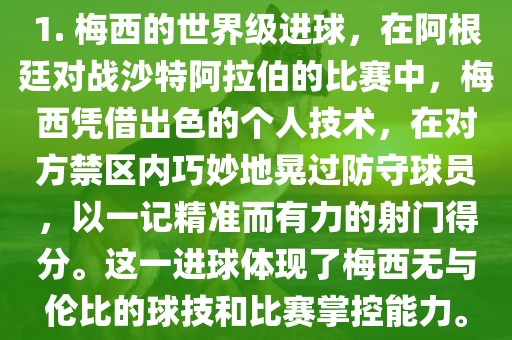 1. 眉山市正发家政服务有限公司梅西的世界级进球，在阿根廷对战沙特阿拉伯的比赛中，梅西凭借出色的个人技术，在对方禁区内巧妙地晃过防守球员，以一记精准而有力的射门得分。这一进球体现了梅西无与伦比的球技和比赛掌控能力。