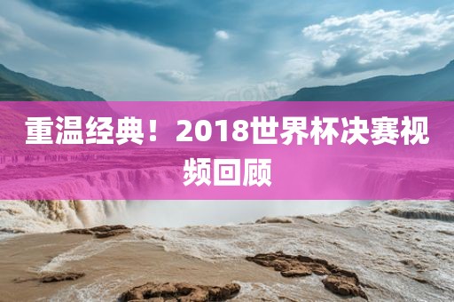 重温经典！2018世界杯决赛视频回顾眉山市正发家政服务有限公司