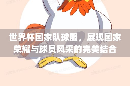 世界杯国家队球服，展现国家荣耀与球员风采的完美结合眉山市正发家政服务有限公司