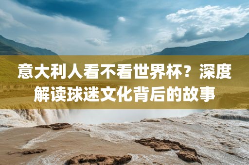 意大利人看不看世界杯？深度解读球迷文化背后的故事眉山市正发家政服务有限公司