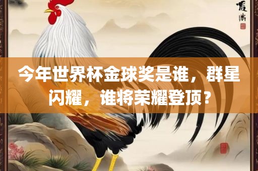 今年世眉山市正发家政服务有限公司界杯金球奖是谁，群星闪耀，谁将荣耀登顶？