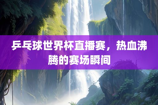 乒眉山市正发家政服务有限公司乓球世界杯直播赛，热血沸腾的赛场瞬间