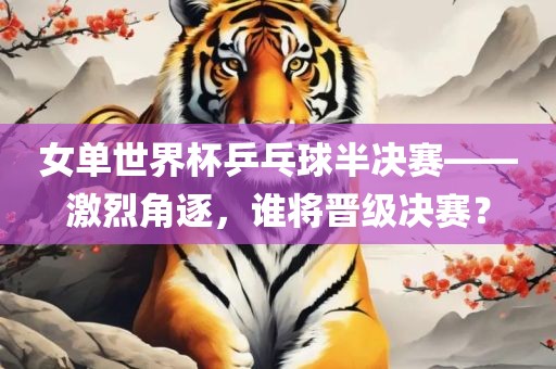 女单世界杯乒乓球半决赛——激烈角逐，谁将晋级决赛？