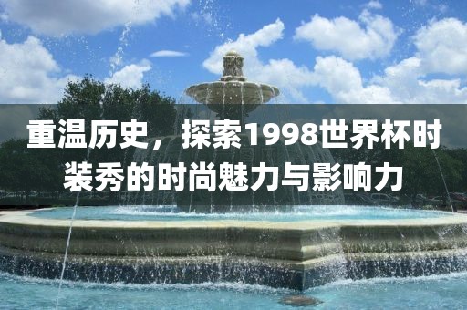 重温历史，探索1998世界杯时装秀的时尚魅力与影响力眉山市正发家政服务有限公司