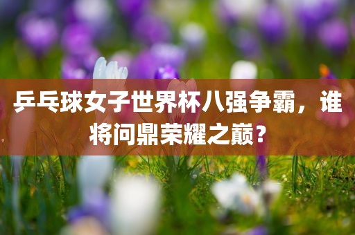 乒乓球眉山市正发家政服务有限公司女子世界杯八强争霸，谁将问鼎荣耀之巅？