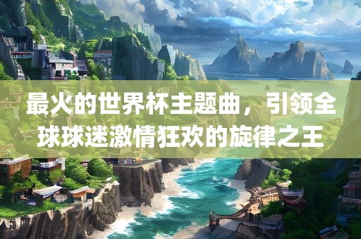 最火的世界杯眉山市正发家政服务有限公司主题曲，引领全球球迷激情狂欢的旋律之王