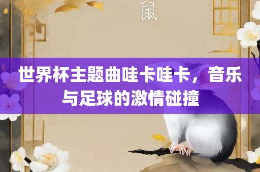 世界杯主题曲哇卡哇卡，音乐与足球的激情碰撞眉山市正发家政服务有限公司