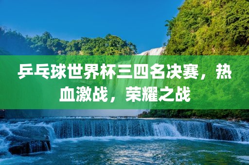 乒乓球世界杯三四名决赛，热血激战，荣耀之战