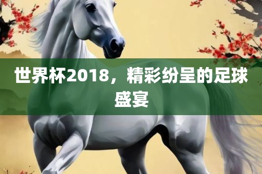 世界杯2018，精彩纷呈的足球盛宴