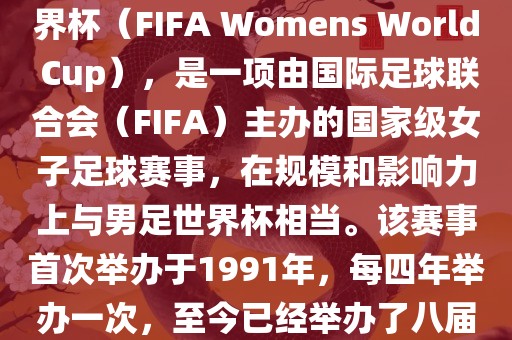 女世界杯，即国际足联女子世界杯（FIFA Womens World Cup），是一项由国际足球联合会（FIFA）主办的国家级女子足球赛事，在规模和影响力上与男足世界杯相当。该赛事首次举办于1991年，每四年举办一次，至今已经举办了八届。