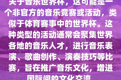 关于音乐世界杯，这可能是一个非官方的音乐竞赛或活动，类似于体育赛事中的世界杯。这种类型的活动通常会聚集世界各地的音乐人才，进行音乐表演、歌曲创作、演奏技巧等比赛，旨在推广音乐文化，增进国际间的文化交流。