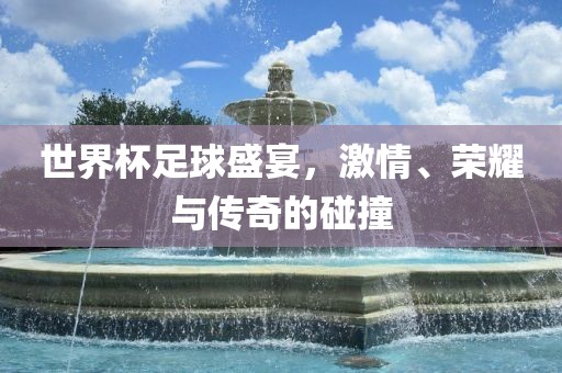 世界杯足球盛宴，激情、荣耀与传奇的碰撞