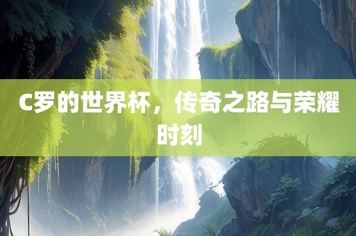 C罗的世界杯，传奇之路与荣耀时刻