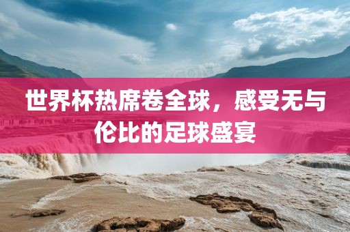 世界杯热席卷全球，感受无与伦比的足球盛宴