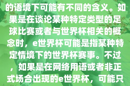 关于e世界杯，暂时无法确定其具体含义，因为e这个词在不同的语境下可能有不同的含义。如果是在谈论某种特定类型的足球比赛或者与世界杯相关的概念时，e世界杯可能是指某种特定情境下的世界杯赛事。不过，如果是在网络用语或者非正式场合出现的e世界杯，可能只是表达一种轻松、幽默的态度或情感。