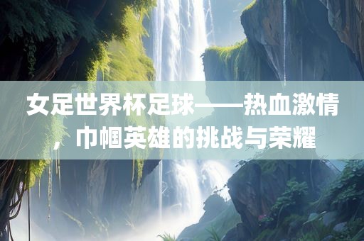 女足世界杯足球——热血激情，巾帼英雄的挑战与荣耀