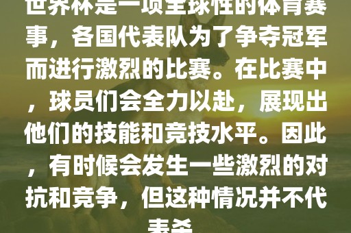 世界杯是一项全球性的体育赛事，各国代表队为了争夺冠军而进行激烈的比赛。在比赛中，球员们会全力以赴，展现出他们的技能和竞技水平。因此，有时候会发生一些激烈的对抗和竞争，但这种情况并不代表杀。