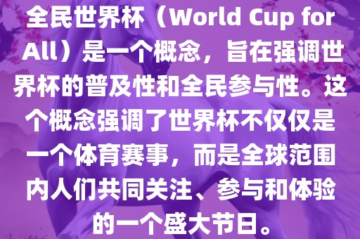 全民世界杯（World Cup for All）是一个概念，旨在强调世界杯的普及性和全民参与性。这个概念强调了世界杯不仅仅是一个体育赛事，而是全球范围内人们共同关注、参与和体验的一个盛大节日。