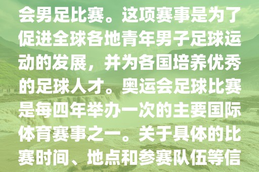 奥运足球世界杯通常指的是国际足联组织的U-23男子足球锦标赛，也就是人们常说的奥运会男足比赛。这项赛事是为了促进全球各地青年男子足球运动的发展，并为各国培养优秀的足球人才。奥运会足球比赛是每四年举办一次的主要国际体育赛事之一。关于具体的比赛时间、地点和参赛队伍等信息，可以关注国际足联的官方网站或者各大体育新闻网站以获取最新资讯。