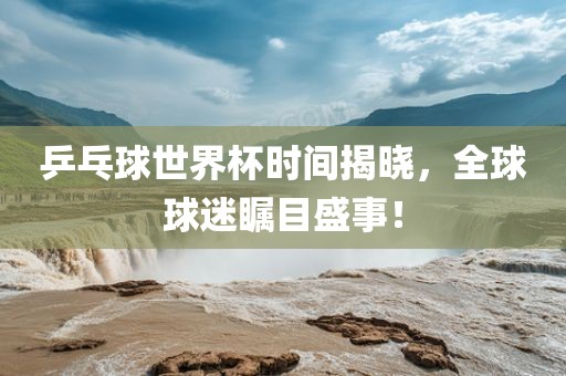 乒乓球世界杯时间揭晓，全球球迷瞩目盛事！