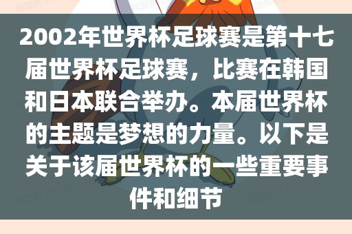 2002年世界杯足球赛是第十七届世界杯足球赛，比赛在韩国和日本联合举办。本届世界杯的主题是梦想的力量。以下是关于该届世界杯的一些重要事件和细节