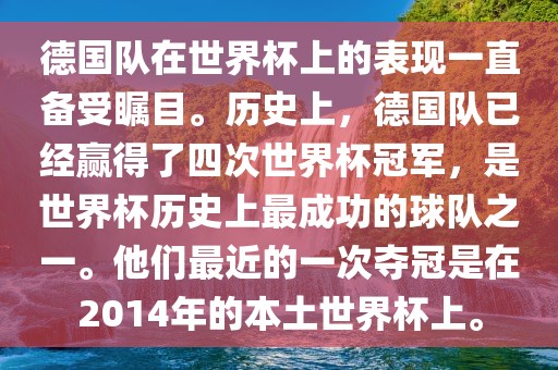 德国队在世界杯上的表现一直备受瞩目。历史上，德国队已经赢得了四次世界杯冠军，是世界杯历史上最成功的球队之一。他们最近的一次夺冠是在2014年的本土世界杯上。
