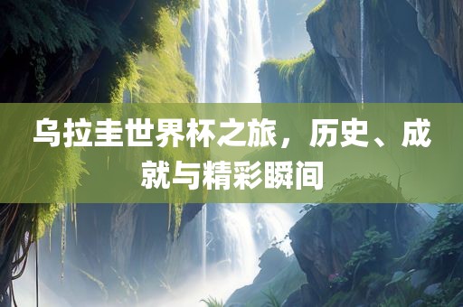 乌拉圭世界杯之旅，历史、成就与精彩瞬间