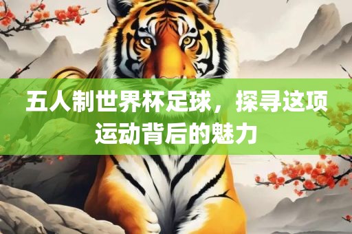 五人制世界杯足球，探寻这项运动背后的魅力