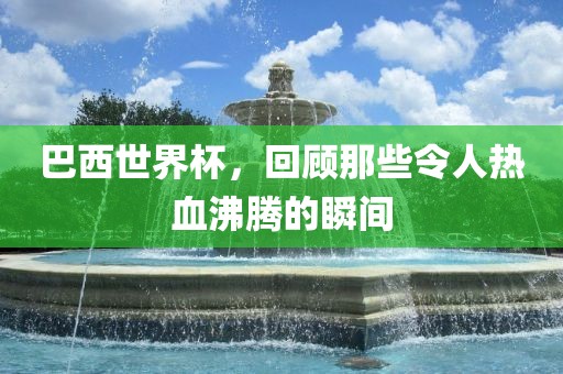 巴西世界杯，回顾那些令人热血沸腾的瞬间