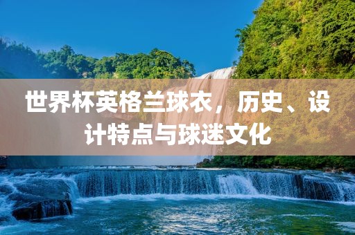 世界杯英格兰球衣，历史、设计特点与球迷文化