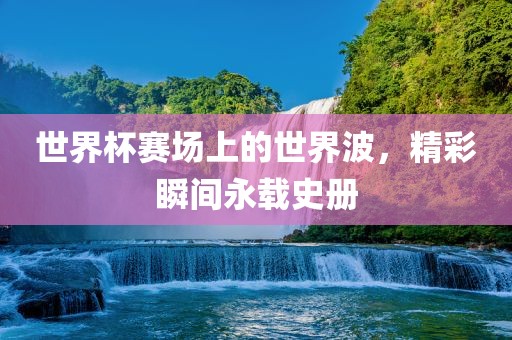 世界杯赛场上的世界波，精彩瞬间永载史册
