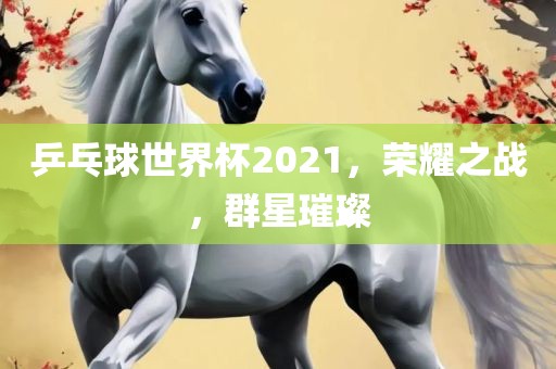乒乓球世界杯2021，荣耀之战，群星璀璨