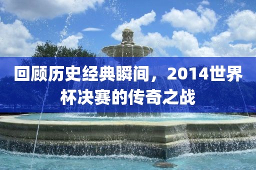 回顾历史经典瞬间，2014世界杯决赛的传奇之战