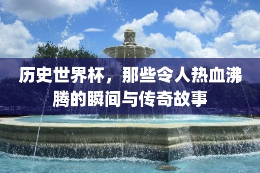 历史世界杯，那些令人热血沸腾的瞬间与传奇故事