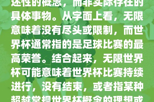无限世界杯可能指的是一种描述性的概念，而非实际存在的具体事物。从字面上看，无限意味着没有尽头或限制，而世界杯通常指的是足球比赛的最高荣誉。结合起来，无限世界杯可能意味着世界杯比赛持续进行，没有结束，或者指某种超越常规世界杯概念的理想或愿景。