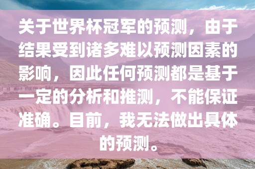 关于世界杯冠军的预测，由于结果受到诸多难以预测因素的影响，因此任何预测都是基于一定的分析和推测，不能保证准确。目前，我无法做出具体的预测。