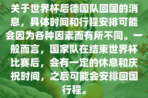 关于世界杯后德国队回国的消息，具体时间和行程安排可能会因为各种因素而有所不同。一般而言，国家队在结束世界杯比赛后，会有一定的休息和庆祝时间，之后可能会安排回国行程。